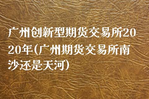 广州创新型期货交易所2020年(广州期货交易所南沙还是天河)_https://www.zztgc.com_原油期货_第1张