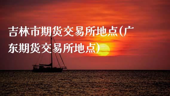吉林市期货交易所地点(广东期货交易所地点)_https://www.zztgc.com_黄金期货_第1张