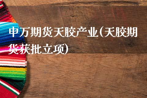 申万期货天胶产业(天胶期货获批立项)_https://www.zztgc.com_期货入门_第1张