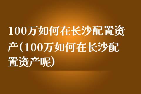 100万如何在长沙配置资产(100万如何在长沙配置资产呢)_https://www.zztgc.com_期货开户_第1张