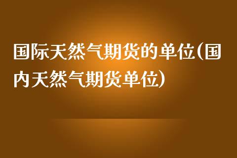 国际天然气期货的单位(国内天然气期货单位)_https://www.zztgc.com_黄金期货_第1张
