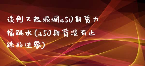 谈判又起波澜a50期货大幅跳水(a50期货没有止跌的迹象)_https://www.zztgc.com_期货行情_第1张
