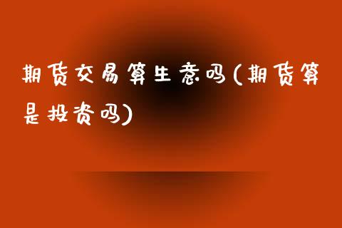 期货交易算生意吗(期货算是投资吗)_https://www.zztgc.com_原油期货_第1张