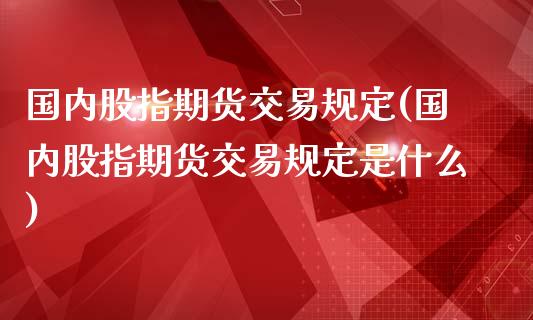 国内股指期货交易规定(国内股指期货交易规定是什么)_https://www.zztgc.com_原油期货_第1张