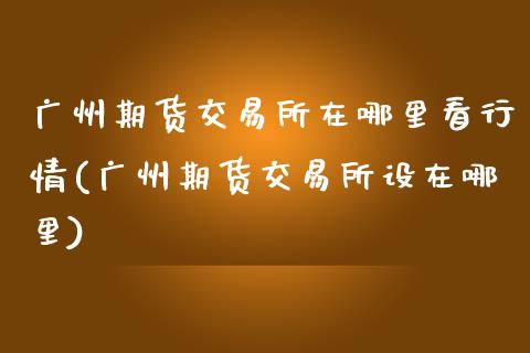 广州期货交易所在哪里看行情(广州期货交易所设在哪里)_https://www.zztgc.com_期货行情_第1张