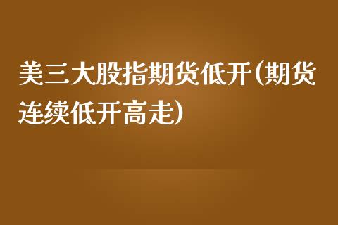 美三大股指期货低开(期货连续低开高走)_https://www.zztgc.com_原油期货_第1张