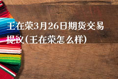王在荣3月26日期货交易提议(王在荣怎么样)_https://www.zztgc.com_期货行情_第1张