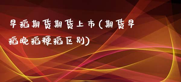 早稻期货期货上市(期货早稻晚稻粳稻区别)_https://www.zztgc.com_期货行情_第1张