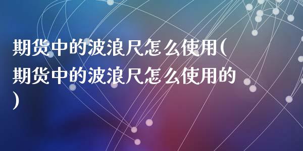 期货中的波浪尺怎么使用(期货中的波浪尺怎么使用的)_https://www.zztgc.com_期货入门_第1张