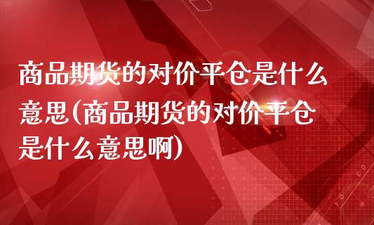 商品期货的对价平仓是什么意思(商品期货的对价平仓是什么意思啊)_https://www.zztgc.com_期货行情_第1张