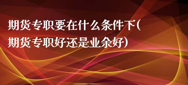 期货专职要在什么条件下(期货专职好还是业余好)_https://www.zztgc.com_期货入门_第1张