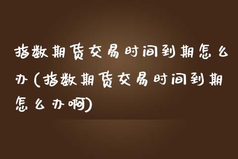 指数期货交易时间到期怎么办(指数期货交易时间到期怎么办啊)_https://www.zztgc.com_期货行情_第1张