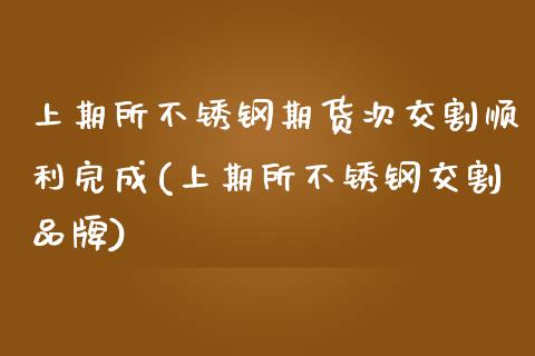 上期所不锈钢期货次交割顺利完成(上期所不锈钢交割品牌)_https://www.zztgc.com_期货直播_第1张