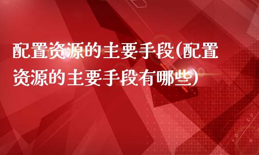 配置资源的主要手段(配置资源的主要手段有哪些)_https://www.zztgc.com_期货行情_第1张