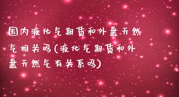 国内液化气期货和外盘天然气相关吗(液化气期货和外盘天然气有关系吗)_https://www.zztgc.com_期货开户_第1张