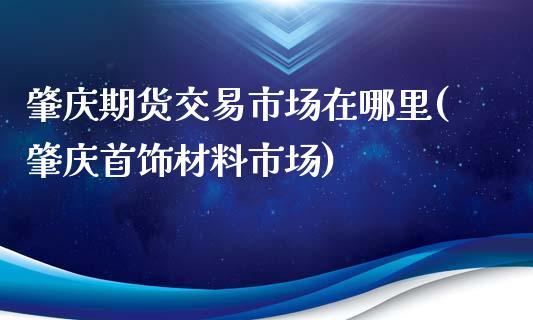 肇庆期货交易市场在哪里(肇庆首饰材料市场)_https://www.zztgc.com_期货行情_第1张