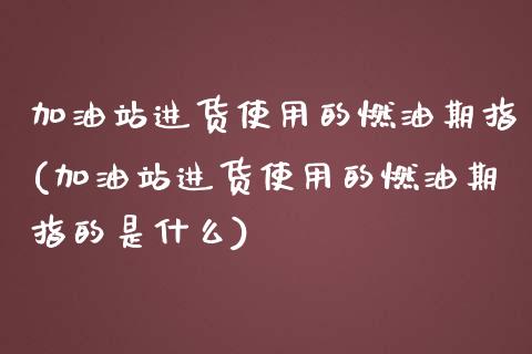 加油站进货使用的燃油期指(加油站进货使用的燃油期指的是什么)_https://www.zztgc.com_原油期货_第1张