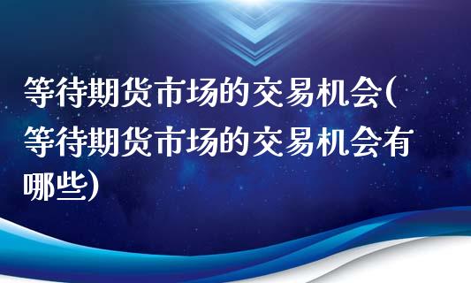 等待期货市场的交易机会(等待期货市场的交易机会有哪些)_https://www.zztgc.com_期货直播_第1张