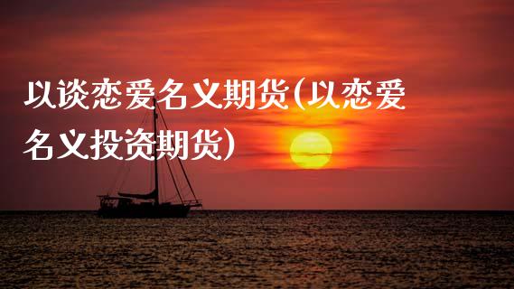 以谈恋爱名义期货(以恋爱名义投资期货)_https://www.zztgc.com_期货行情_第1张