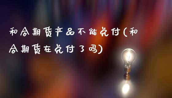 和合期货产品不能兑付(和合期货在兑付了吗)_https://www.zztgc.com_期货行情_第1张