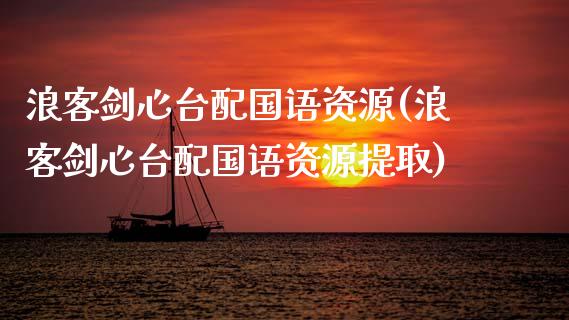 浪客剑心台配国语资源(浪客剑心台配国语资源提取)_https://www.zztgc.com_期货行情_第1张