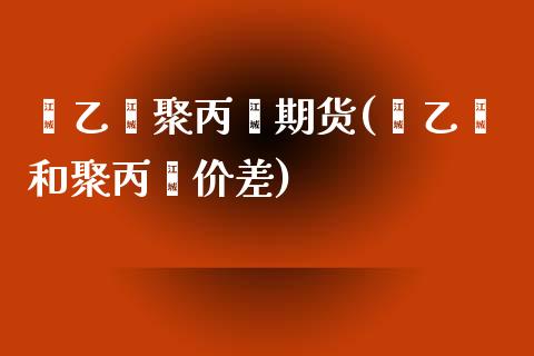 苯乙烯聚丙烯期货(苯乙烯和聚丙烯价差)_https://www.zztgc.com_期货直播_第1张