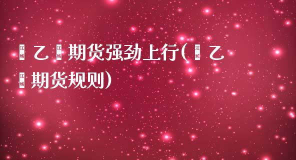 苯乙烯期货强劲上行(苯乙烯期货规则)_https://www.zztgc.com_期货行情_第1张