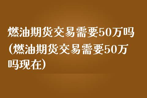 燃油期货交易需要50万吗(燃油期货交易需要50万吗现在)_https://www.zztgc.com_期货直播_第1张