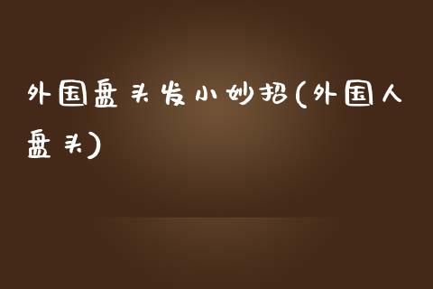 外国盘头发小妙招(外国人盘头)_https://www.zztgc.com_黄金期货_第1张