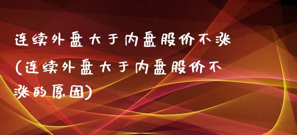连续外盘大于内盘股价不涨(连续外盘大于内盘股价不涨的原因)_https://www.zztgc.com_期货入门_第1张