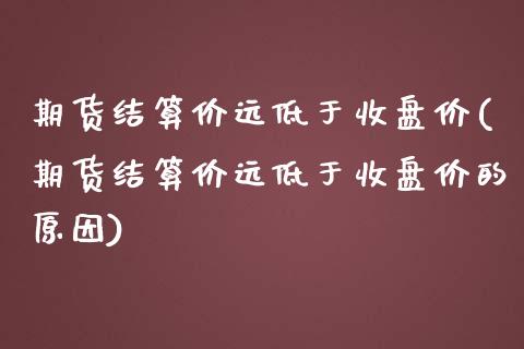 期货结算价远低于收盘价(期货结算价远低于收盘价的原因)_https://www.zztgc.com_期货入门_第1张