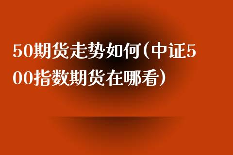 50期货走势如何(中证500指数期货在哪看)_https://www.zztgc.com_期货入门_第1张