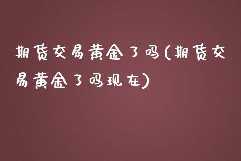 期货交易黄金了吗(期货交易黄金了吗现在)_https://www.zztgc.com_期货入门_第1张