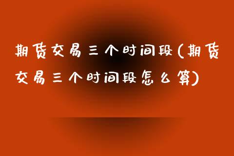 期货交易三个时间段(期货交易三个时间段怎么算)_https://www.zztgc.com_期货入门_第1张