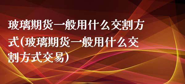 玻璃期货一般用什么交割方式(玻璃期货一般用什么交割方式交易)_https://www.zztgc.com_期货行情_第1张