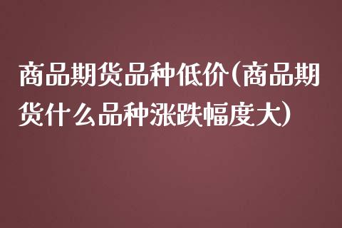商品期货品种低价(商品期货什么品种涨跌幅度大)_https://www.zztgc.com_原油期货_第1张
