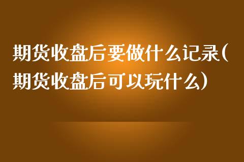期货收盘后要做什么记录(期货收盘后可以玩什么)_https://www.zztgc.com_期货行情_第1张