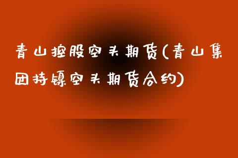 青山控股空头期货(青山集团持镍空头期货合约)_https://www.zztgc.com_期货直播_第1张