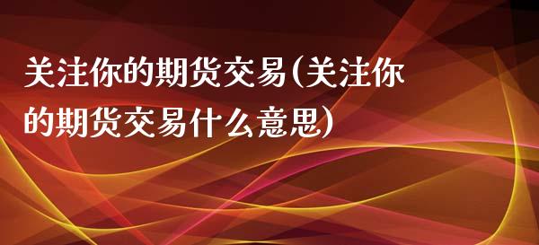 关注你的期货交易(关注你的期货交易什么意思)_https://www.zztgc.com_原油期货_第1张