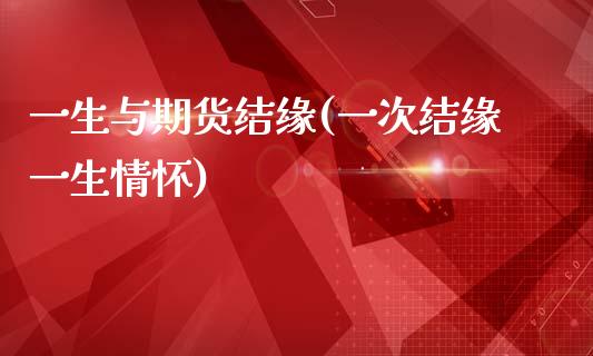 一生与期货结缘(一次结缘一生情怀)_https://www.zztgc.com_期货直播_第1张