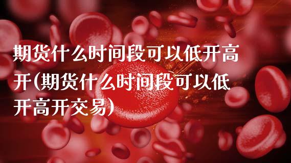 期货什么时间段可以低开高开(期货什么时间段可以低开高开交易)_https://www.zztgc.com_期货直播_第1张