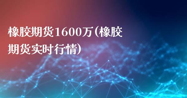 橡胶期货1600万(橡胶期货实时行情)_https://www.zztgc.com_期货直播_第1张