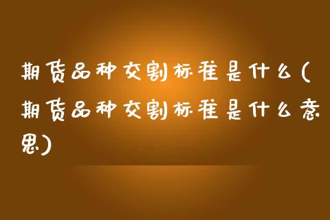期货品种交割标准是什么(期货品种交割标准是什么意思)_https://www.zztgc.com_黄金期货_第1张