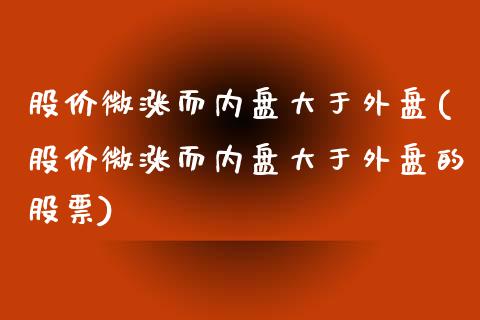股价微涨而内盘大于外盘(股价微涨而内盘大于外盘的股票)_https://www.zztgc.com_期货直播_第1张