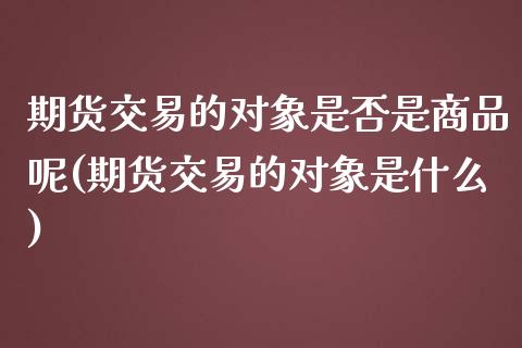 期货交易的对象是否是商品呢(期货交易的对象是什么)_https://www.zztgc.com_原油期货_第1张