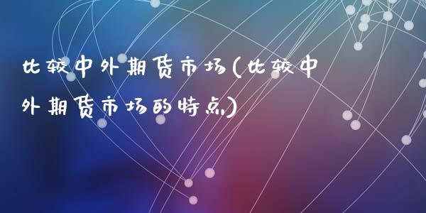 比较中外期货市场(比较中外期货市场的特点)_https://www.zztgc.com_黄金期货_第1张