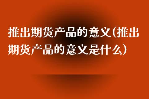 推出期货产品的意义(推出期货产品的意义是什么)_https://www.zztgc.com_期货行情_第1张