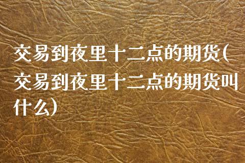 交易到夜里十二点的期货(交易到夜里十二点的期货叫什么)_https://www.zztgc.com_期货行情_第1张