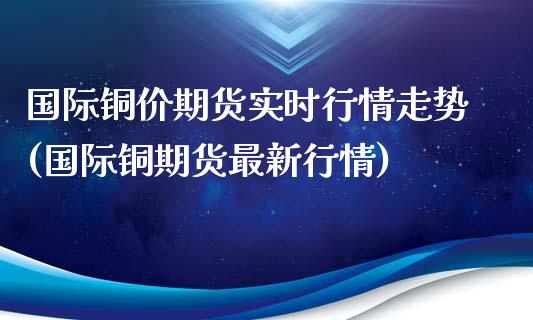国际铜价期货实时行情走势(国际铜期货最新行情)_https://www.zztgc.com_期货开户_第1张
