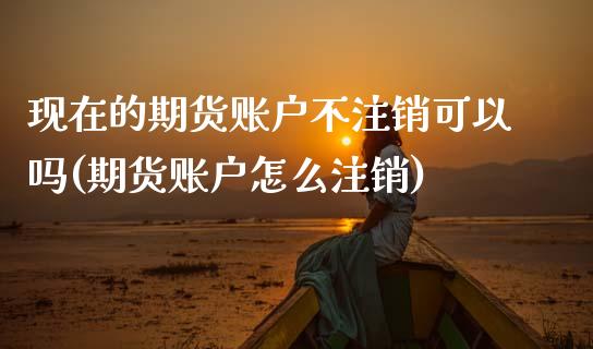现在的期货账户不注销可以吗(期货账户怎么注销)_https://www.zztgc.com_期货行情_第1张